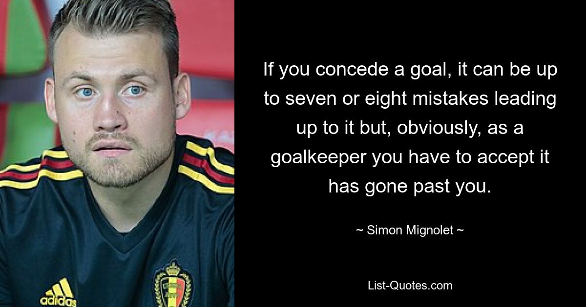 If you concede a goal, it can be up to seven or eight mistakes leading up to it but, obviously, as a goalkeeper you have to accept it has gone past you. — © Simon Mignolet