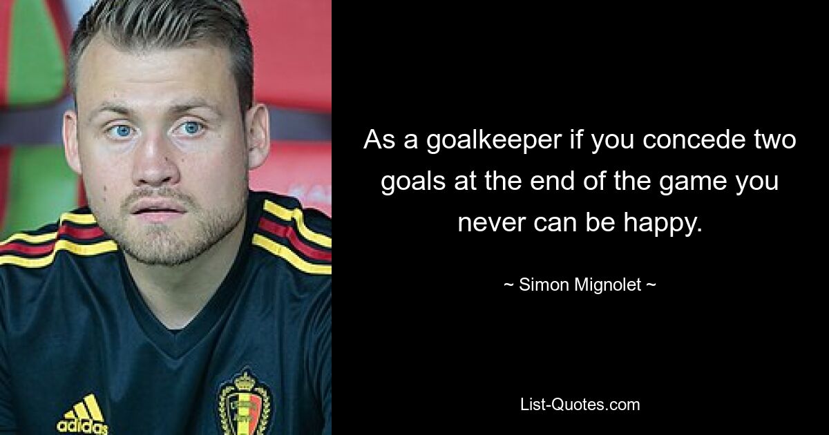 As a goalkeeper if you concede two goals at the end of the game you never can be happy. — © Simon Mignolet