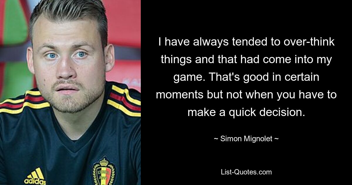 I have always tended to over-think things and that had come into my game. That's good in certain moments but not when you have to make a quick decision. — © Simon Mignolet