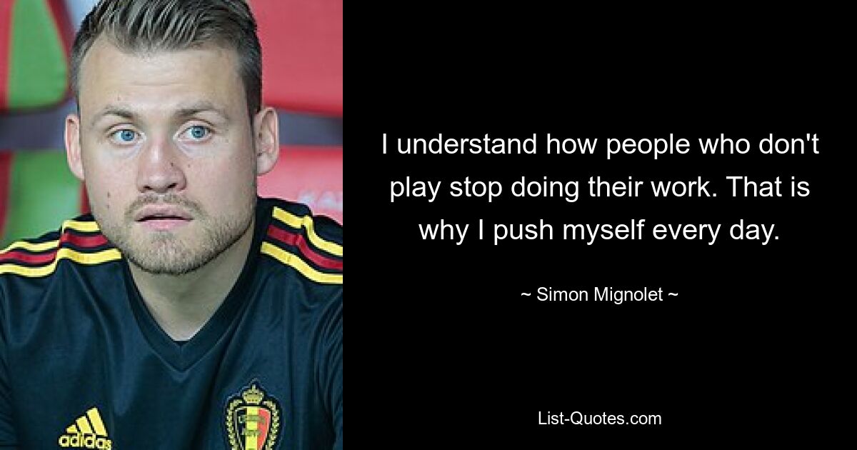 I understand how people who don't play stop doing their work. That is why I push myself every day. — © Simon Mignolet