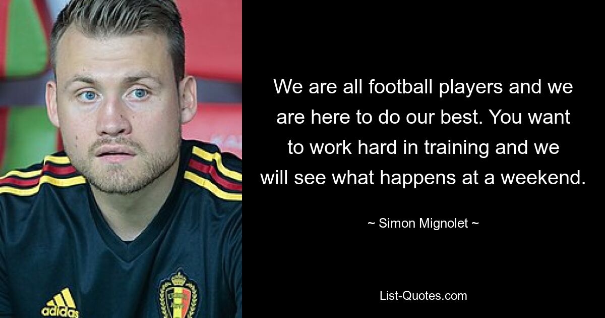 We are all football players and we are here to do our best. You want to work hard in training and we will see what happens at a weekend. — © Simon Mignolet