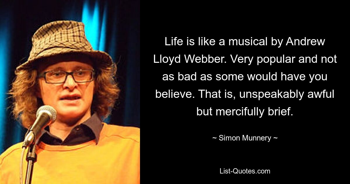 Life is like a musical by Andrew Lloyd Webber. Very popular and not as bad as some would have you believe. That is, unspeakably awful but mercifully brief. — © Simon Munnery