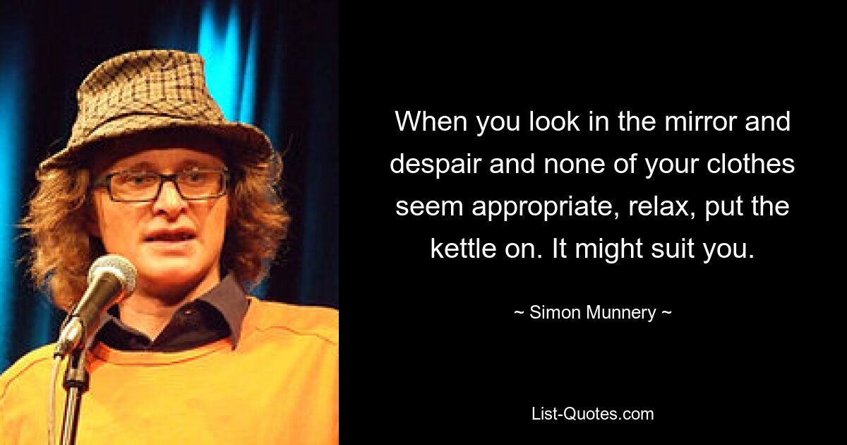 When you look in the mirror and despair and none of your clothes seem appropriate, relax, put the kettle on. It might suit you. — © Simon Munnery