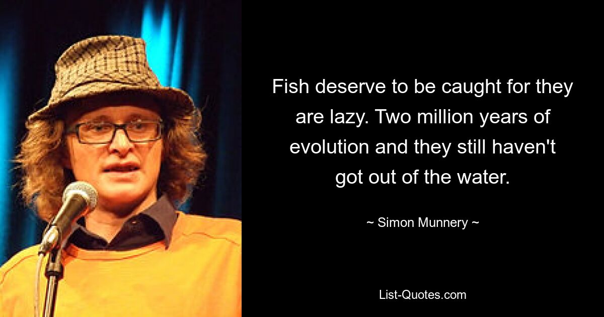 Fish deserve to be caught for they are lazy. Two million years of evolution and they still haven't got out of the water. — © Simon Munnery