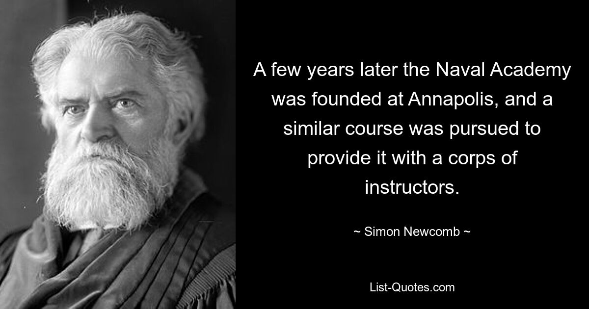 A few years later the Naval Academy was founded at Annapolis, and a similar course was pursued to provide it with a corps of instructors. — © Simon Newcomb