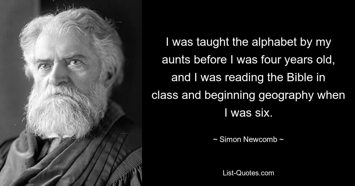 I was taught the alphabet by my aunts before I was four years old, and I was reading the Bible in class and beginning geography when I was six. — © Simon Newcomb