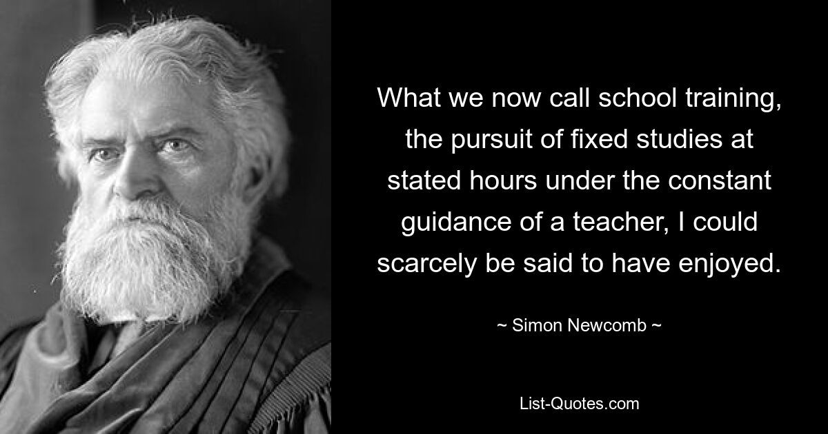 What we now call school training, the pursuit of fixed studies at stated hours under the constant guidance of a teacher, I could scarcely be said to have enjoyed. — © Simon Newcomb