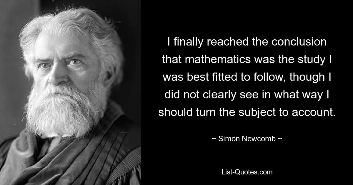 I finally reached the conclusion that mathematics was the study I was best fitted to follow, though I did not clearly see in what way I should turn the subject to account. — © Simon Newcomb