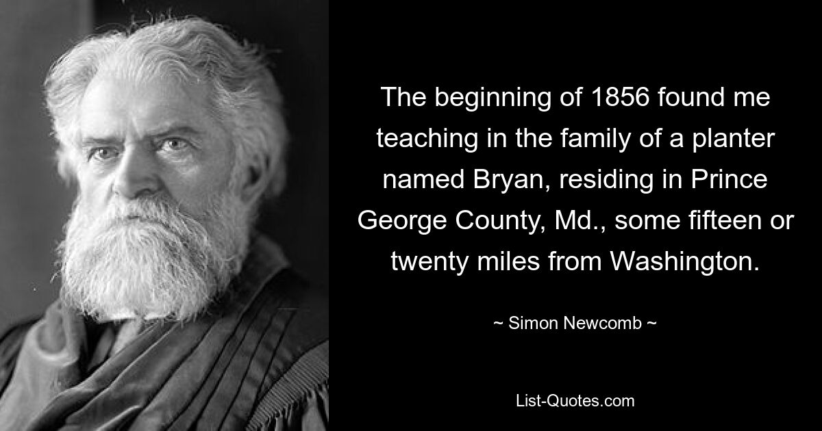 The beginning of 1856 found me teaching in the family of a planter named Bryan, residing in Prince George County, Md., some fifteen or twenty miles from Washington. — © Simon Newcomb