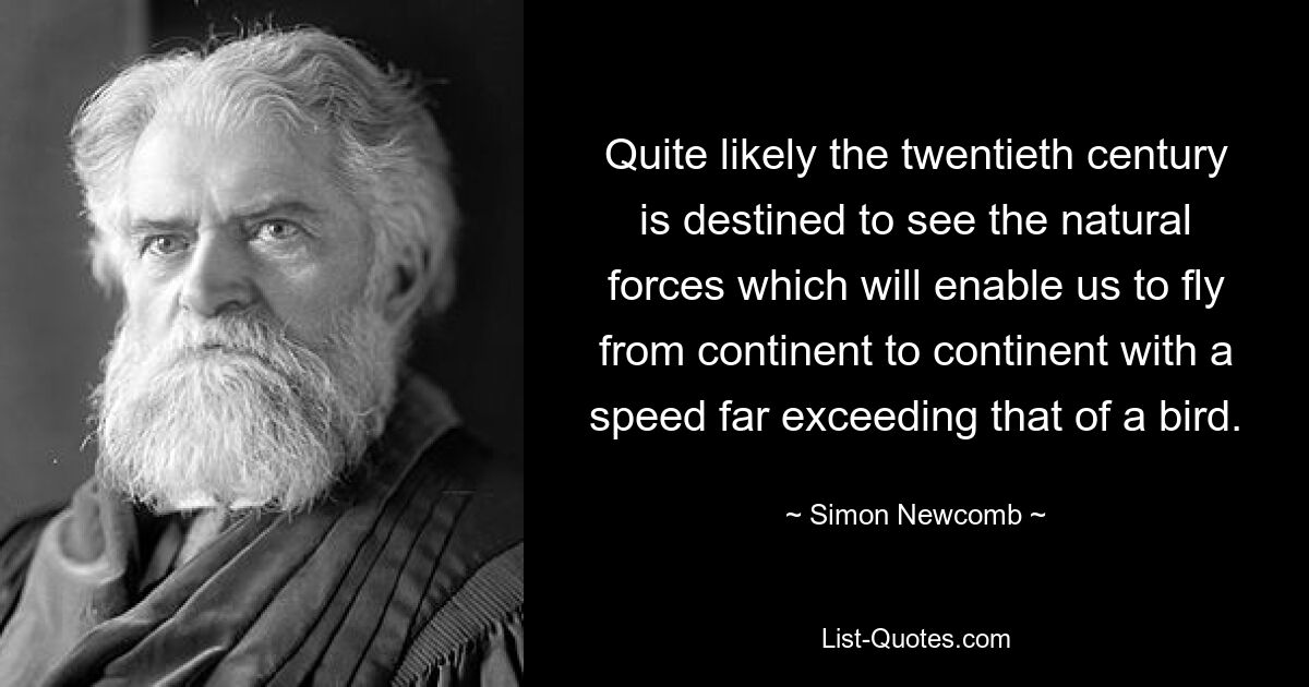 Quite likely the twentieth century is destined to see the natural forces which will enable us to fly from continent to continent with a speed far exceeding that of a bird. — © Simon Newcomb