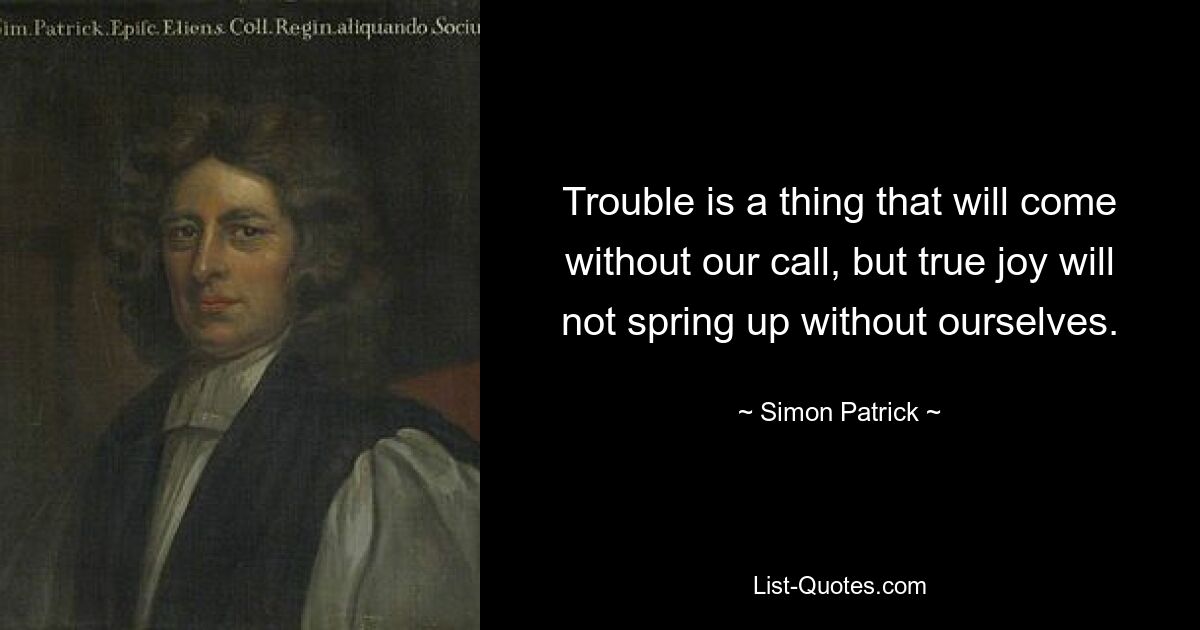 Trouble is a thing that will come without our call, but true joy will not spring up without ourselves. — © Simon Patrick