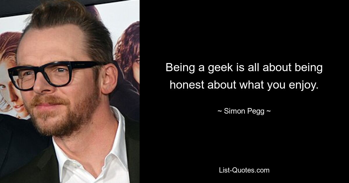 Being a geek is all about being honest about what you enjoy. — © Simon Pegg