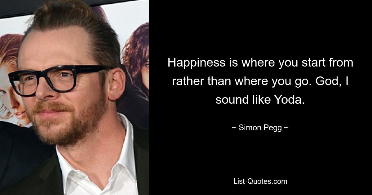 Happiness is where you start from rather than where you go. God, I sound like Yoda. — © Simon Pegg