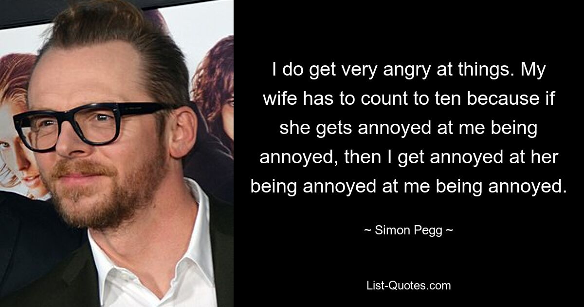 I do get very angry at things. My wife has to count to ten because if she gets annoyed at me being annoyed, then I get annoyed at her being annoyed at me being annoyed. — © Simon Pegg