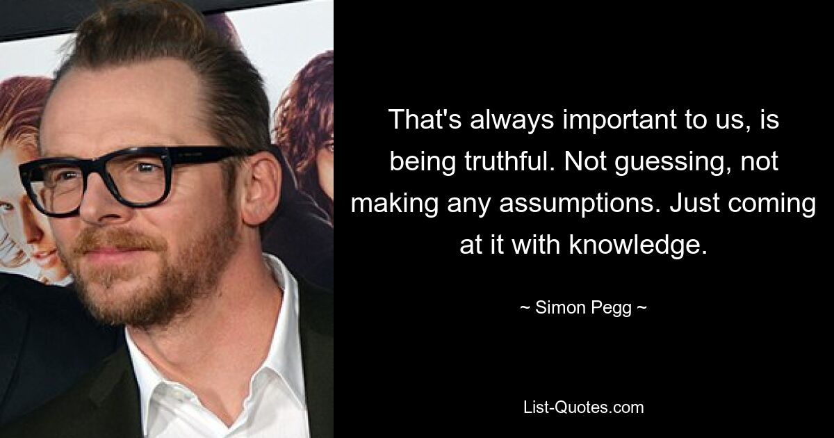 That's always important to us, is being truthful. Not guessing, not making any assumptions. Just coming at it with knowledge. — © Simon Pegg