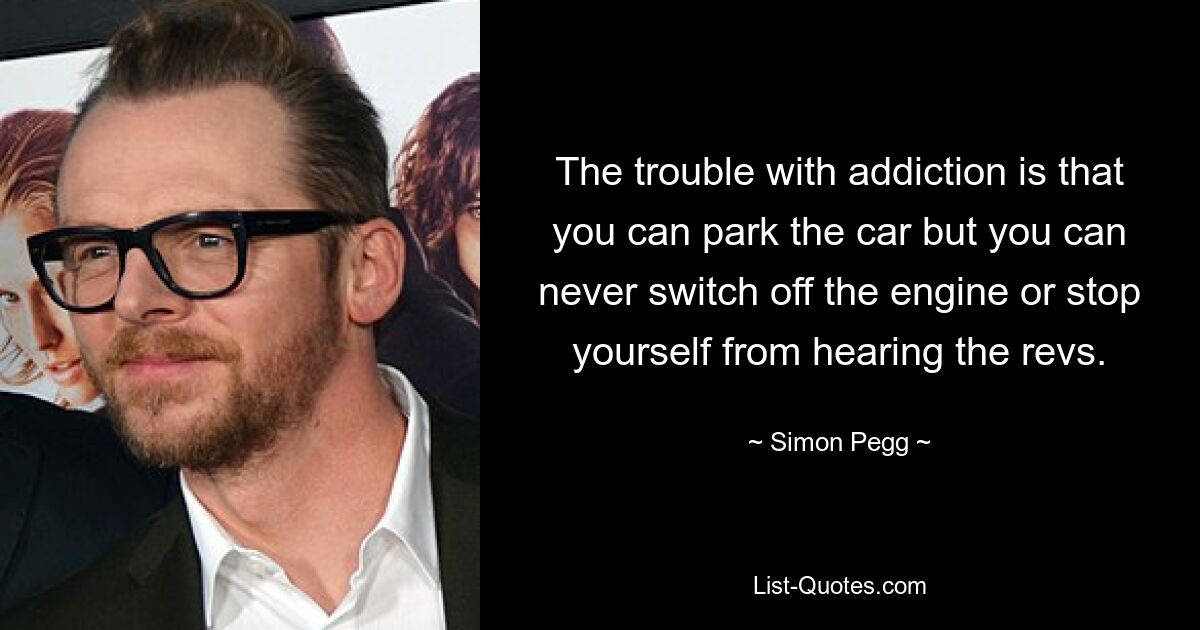 The trouble with addiction is that you can park the car but you can never switch off the engine or stop yourself from hearing the revs. — © Simon Pegg