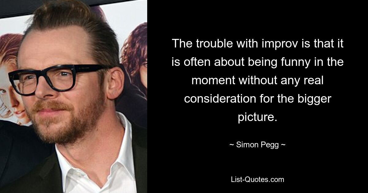 The trouble with improv is that it is often about being funny in the moment without any real consideration for the bigger picture. — © Simon Pegg