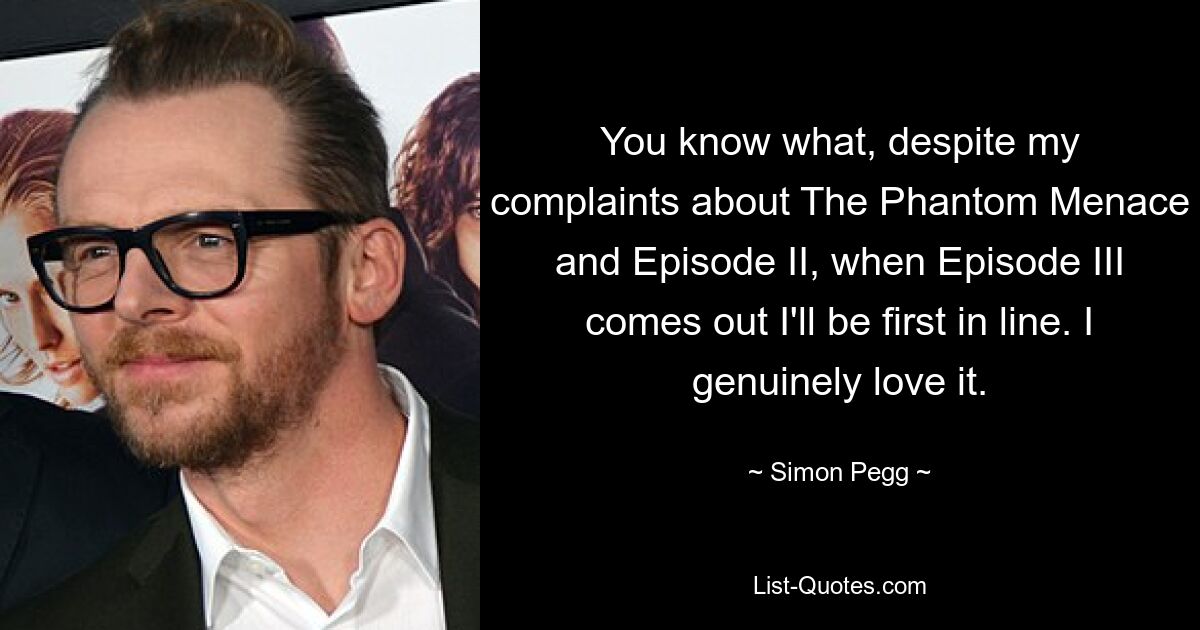 You know what, despite my complaints about The Phantom Menace and Episode II, when Episode III comes out I'll be first in line. I genuinely love it. — © Simon Pegg