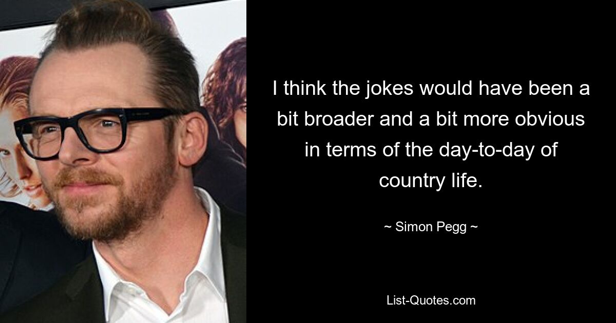 I think the jokes would have been a bit broader and a bit more obvious in terms of the day-to-day of country life. — © Simon Pegg