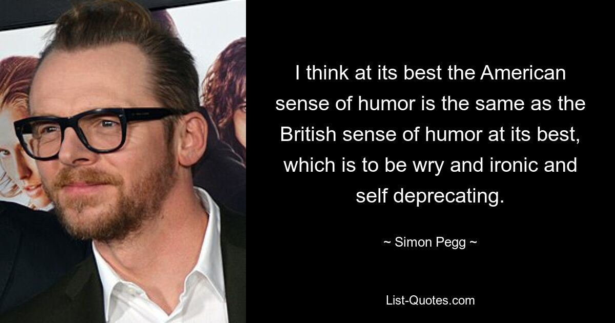 I think at its best the American sense of humor is the same as the British sense of humor at its best, which is to be wry and ironic and self deprecating. — © Simon Pegg