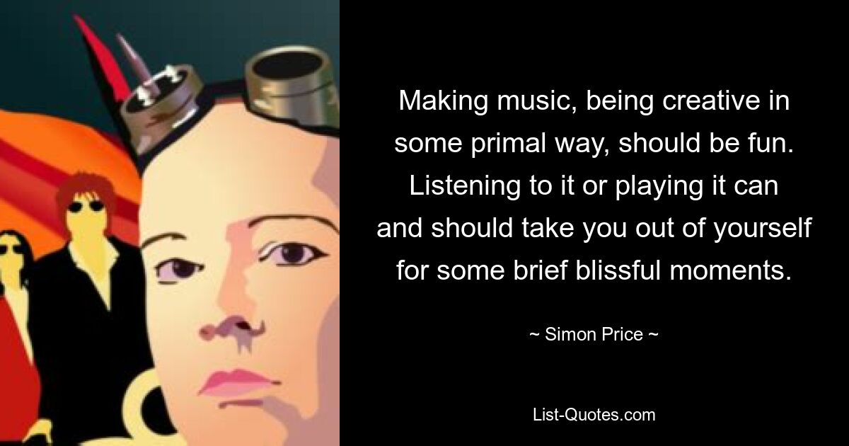 Making music, being creative in some primal way, should be fun. Listening to it or playing it can and should take you out of yourself for some brief blissful moments. — © Simon Price