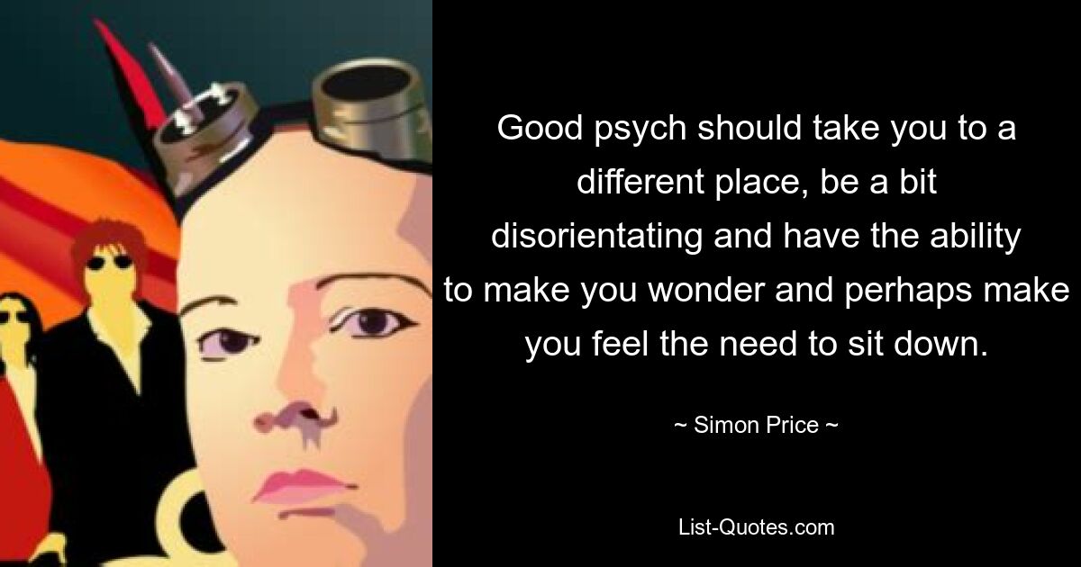 Good psych should take you to a different place, be a bit disorientating and have the ability to make you wonder and perhaps make you feel the need to sit down. — © Simon Price