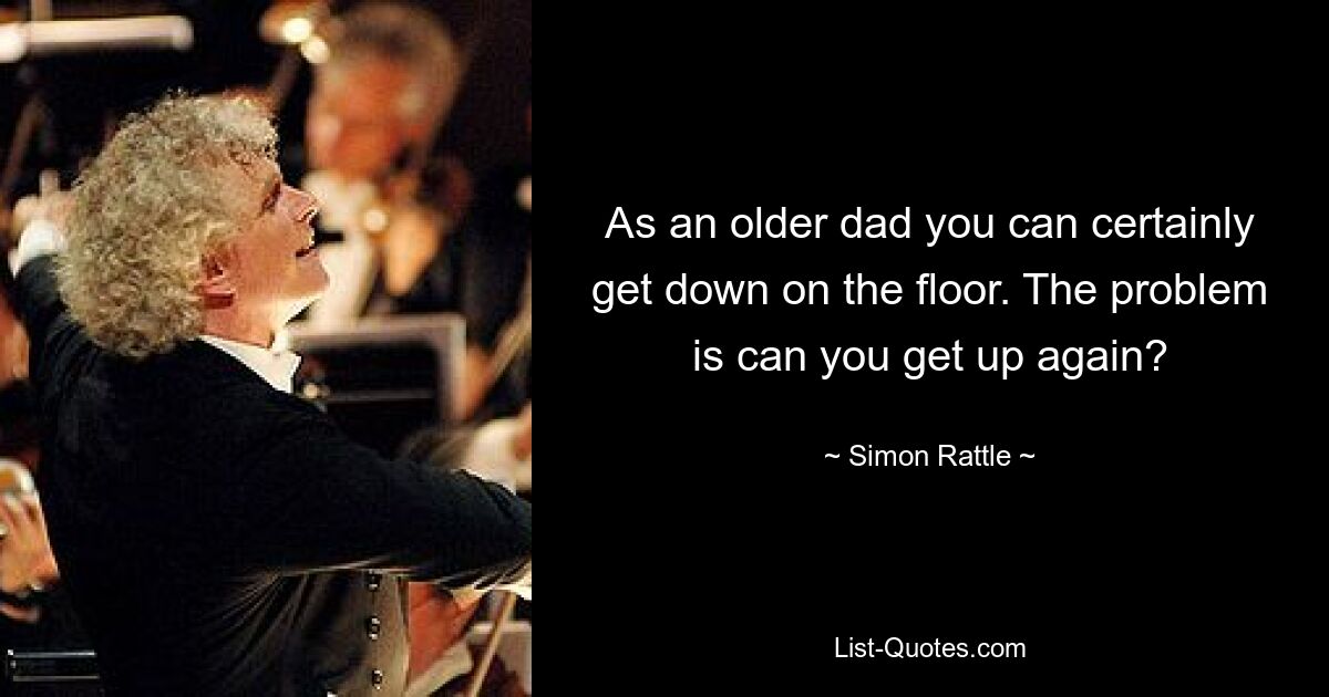 As an older dad you can certainly get down on the floor. The problem is can you get up again? — © Simon Rattle