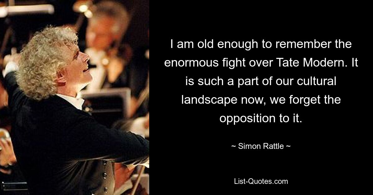 I am old enough to remember the enormous fight over Tate Modern. It is such a part of our cultural landscape now, we forget the opposition to it. — © Simon Rattle