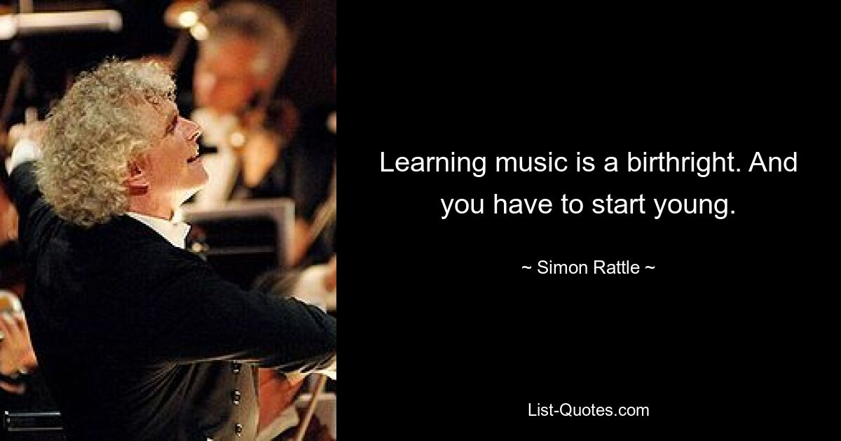 Learning music is a birthright. And you have to start young. — © Simon Rattle