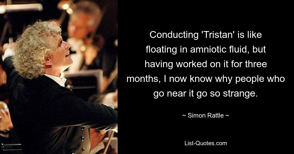 Conducting 'Tristan' is like floating in amniotic fluid, but having worked on it for three months, I now know why people who go near it go so strange. — © Simon Rattle