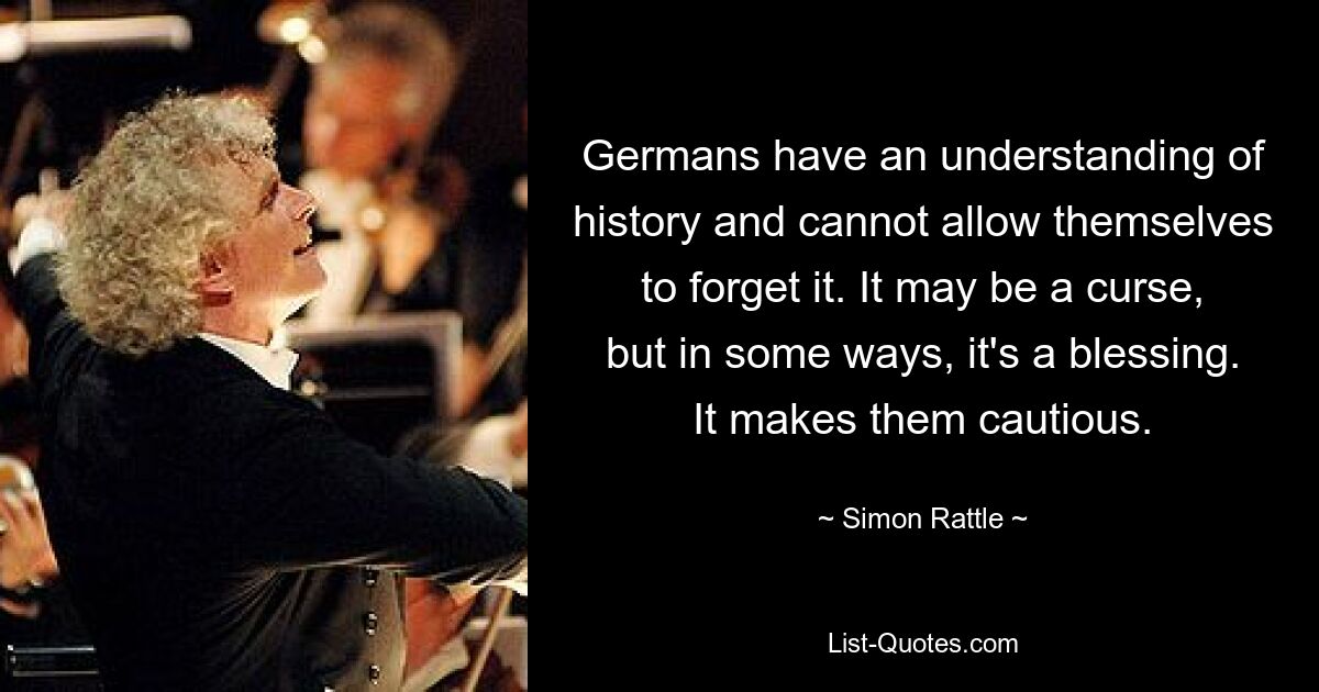 Germans have an understanding of history and cannot allow themselves to forget it. It may be a curse, but in some ways, it's a blessing. It makes them cautious. — © Simon Rattle