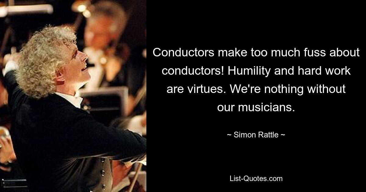 Conductors make too much fuss about conductors! Humility and hard work are virtues. We're nothing without our musicians. — © Simon Rattle