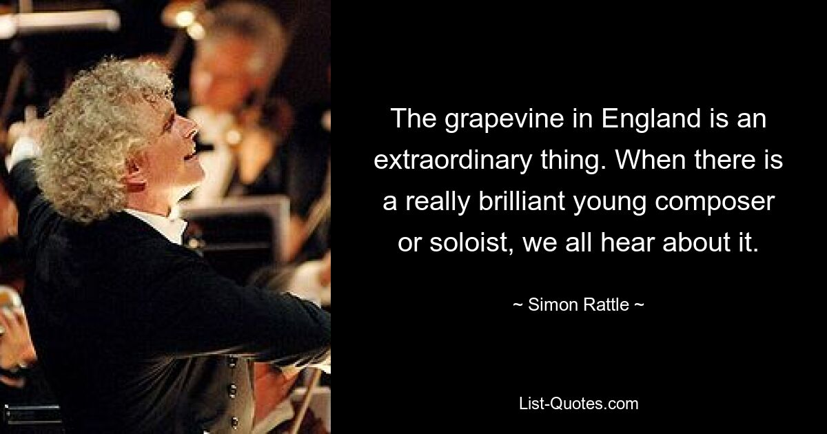 The grapevine in England is an extraordinary thing. When there is a really brilliant young composer or soloist, we all hear about it. — © Simon Rattle