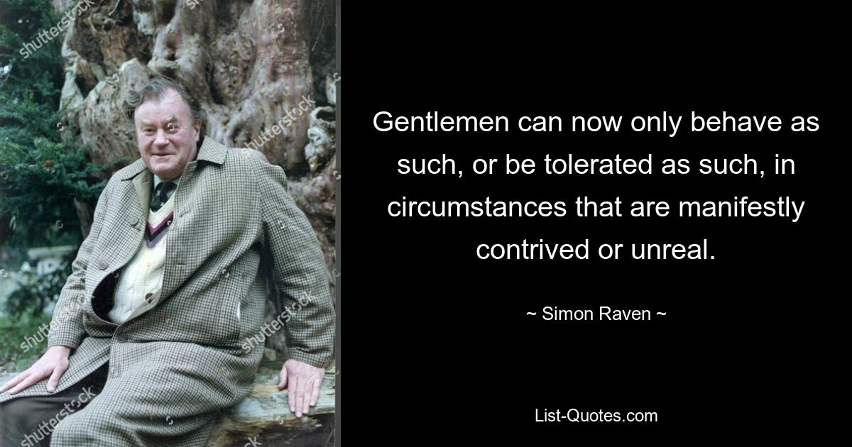 Gentlemen can now only behave as such, or be tolerated as such, in circumstances that are manifestly contrived or unreal. — © Simon Raven