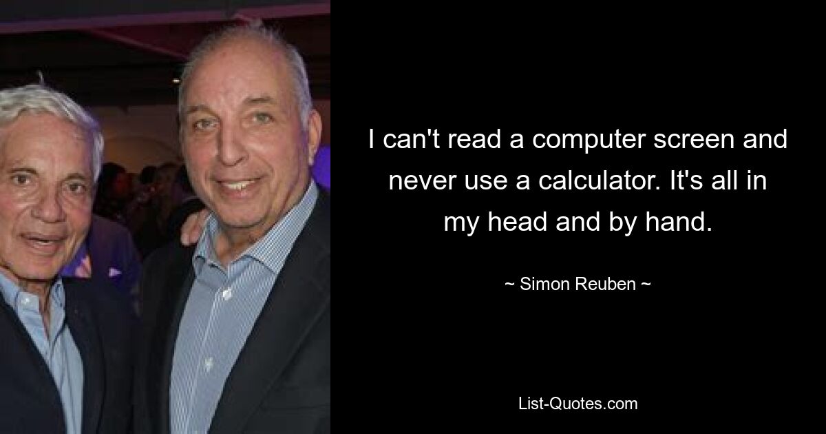 I can't read a computer screen and never use a calculator. It's all in my head and by hand. — © Simon Reuben