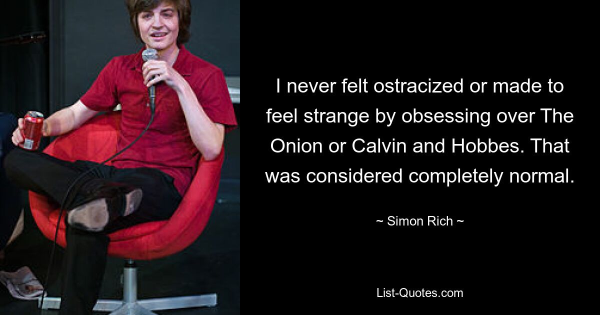 I never felt ostracized or made to feel strange by obsessing over The Onion or Calvin and Hobbes. That was considered completely normal. — © Simon Rich