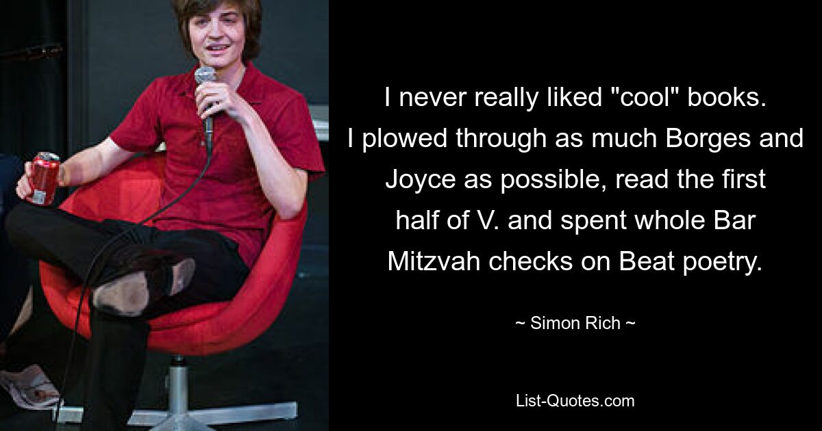 I never really liked "cool" books. I plowed through as much Borges and Joyce as possible, read the first half of V. and spent whole Bar Mitzvah checks on Beat poetry. — © Simon Rich