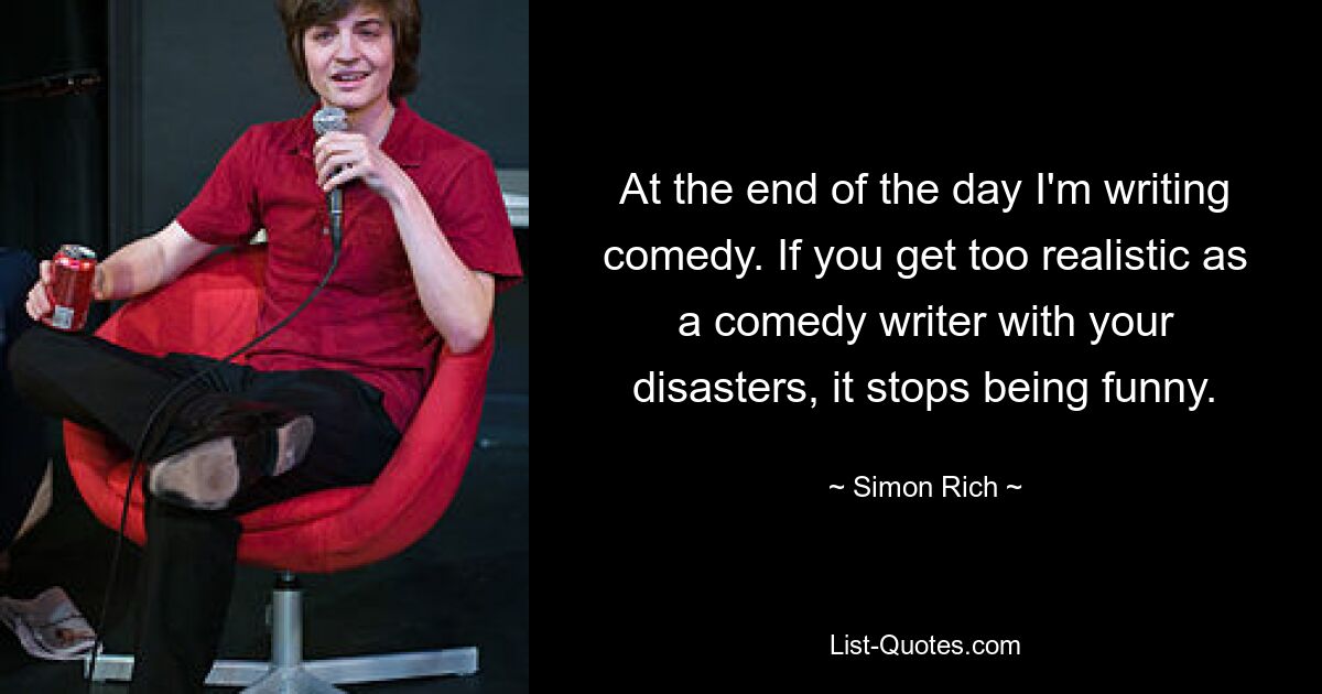 At the end of the day I'm writing comedy. If you get too realistic as a comedy writer with your disasters, it stops being funny. — © Simon Rich