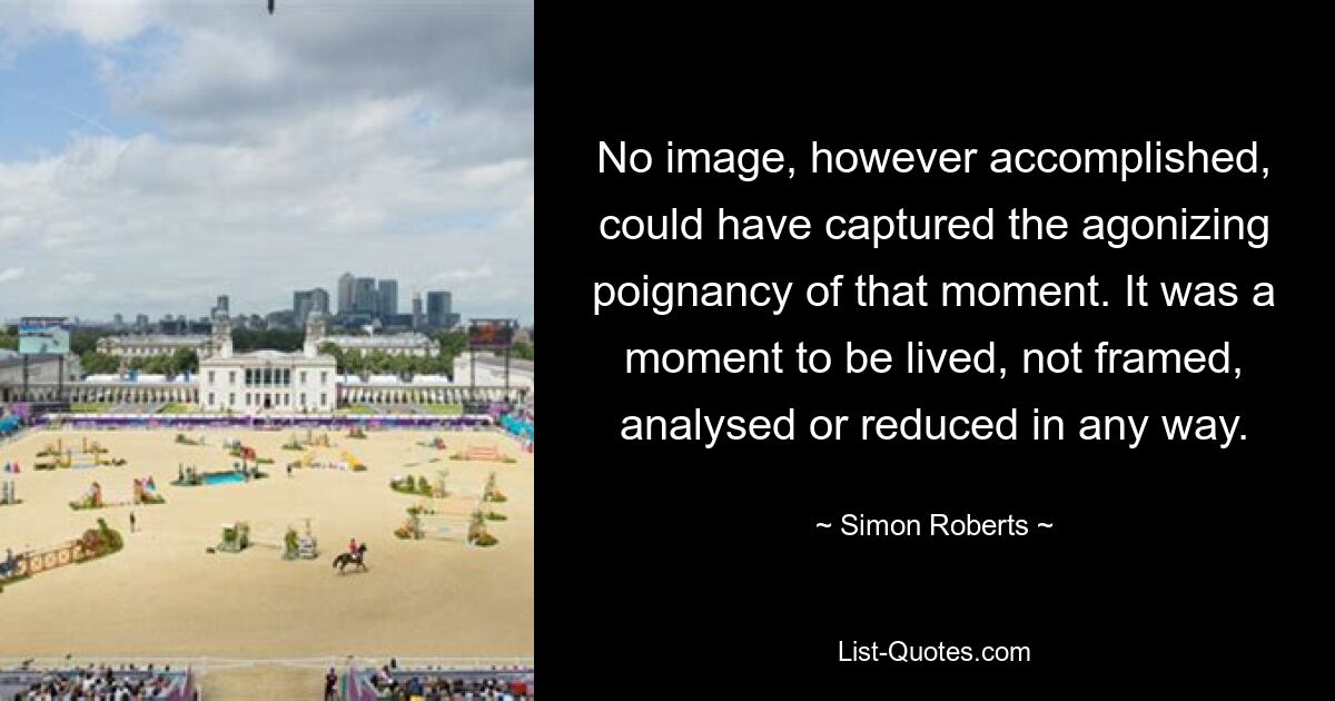 No image, however accomplished, could have captured the agonizing poignancy of that moment. It was a moment to be lived, not framed, analysed or reduced in any way. — © Simon Roberts