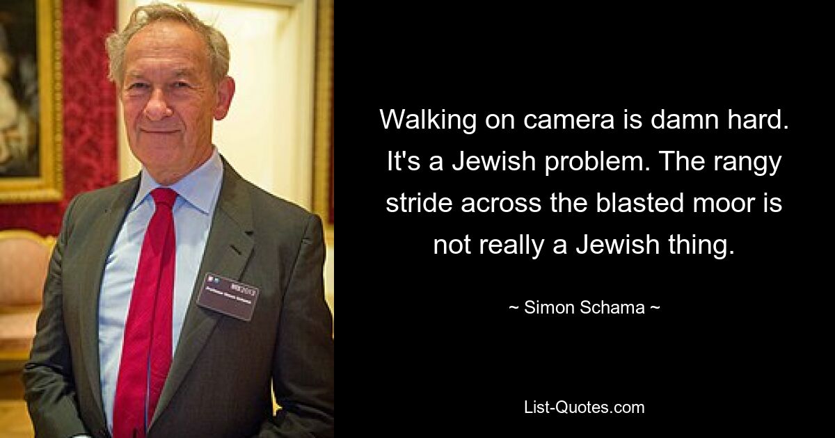 Walking on camera is damn hard. It's a Jewish problem. The rangy stride across the blasted moor is not really a Jewish thing. — © Simon Schama