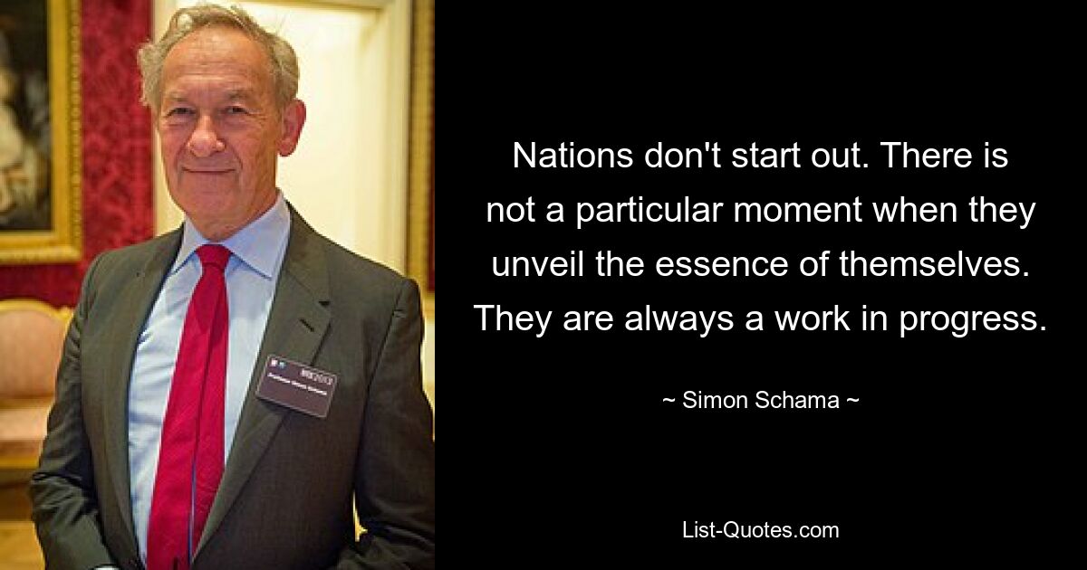 Nations don't start out. There is not a particular moment when they unveil the essence of themselves. They are always a work in progress. — © Simon Schama