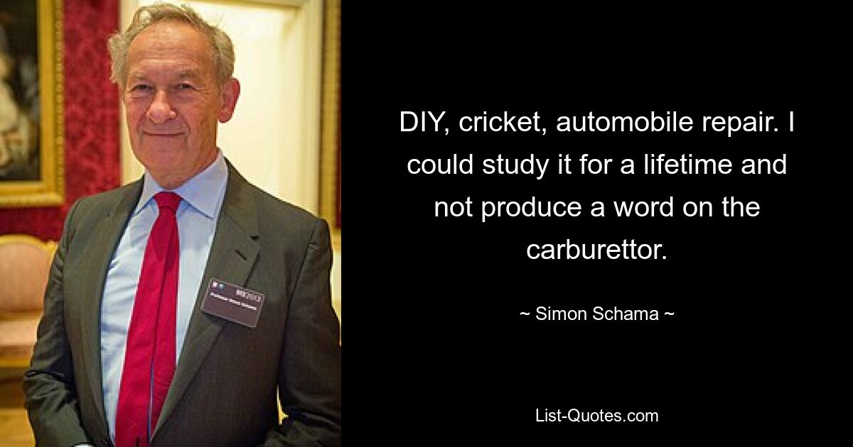 DIY, cricket, automobile repair. I could study it for a lifetime and not produce a word on the carburettor. — © Simon Schama