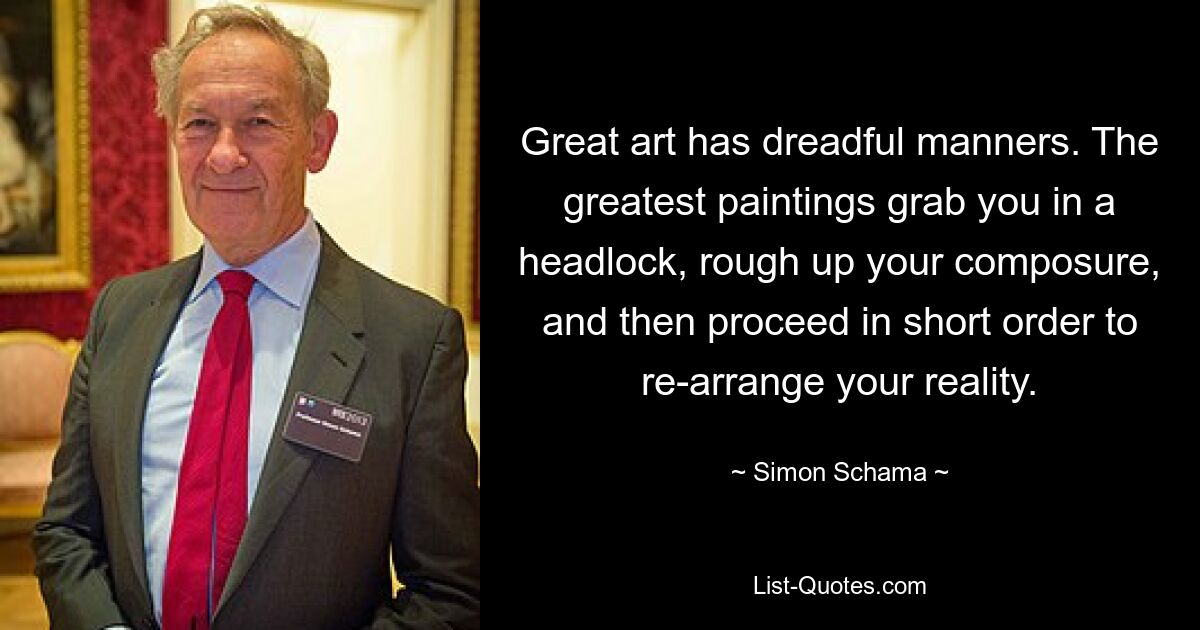 Great art has dreadful manners. The greatest paintings grab you in a headlock, rough up your composure, and then proceed in short order to re-arrange your reality. — © Simon Schama