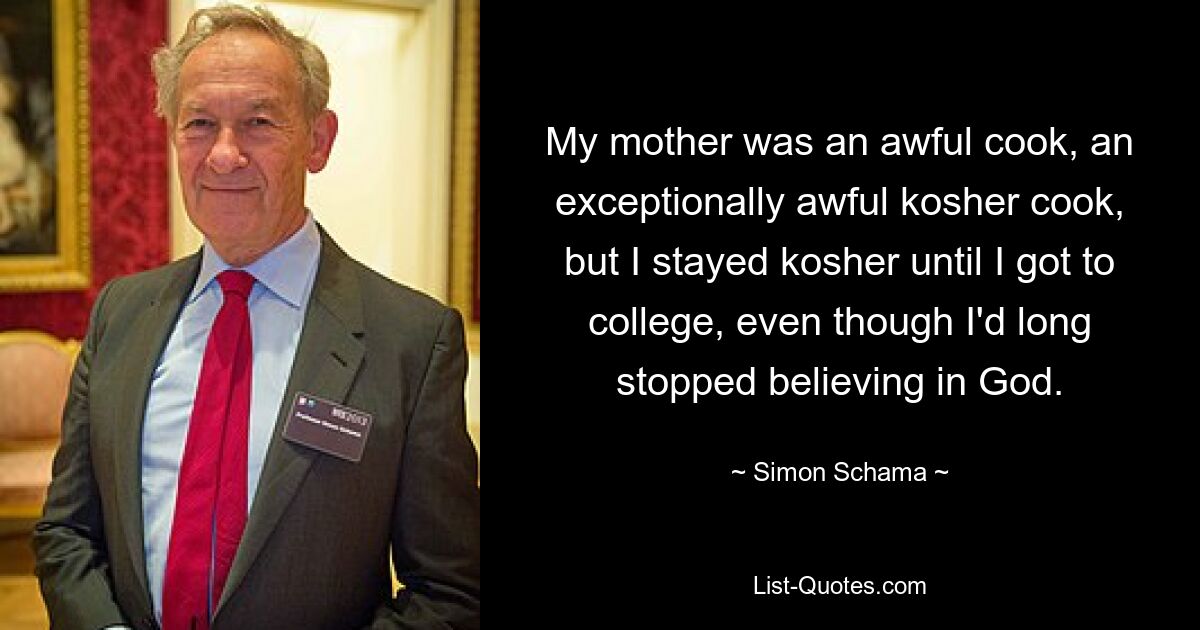 My mother was an awful cook, an exceptionally awful kosher cook, but I stayed kosher until I got to college, even though I'd long stopped believing in God. — © Simon Schama