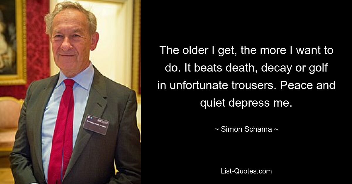 The older I get, the more I want to do. It beats death, decay or golf in unfortunate trousers. Peace and quiet depress me. — © Simon Schama