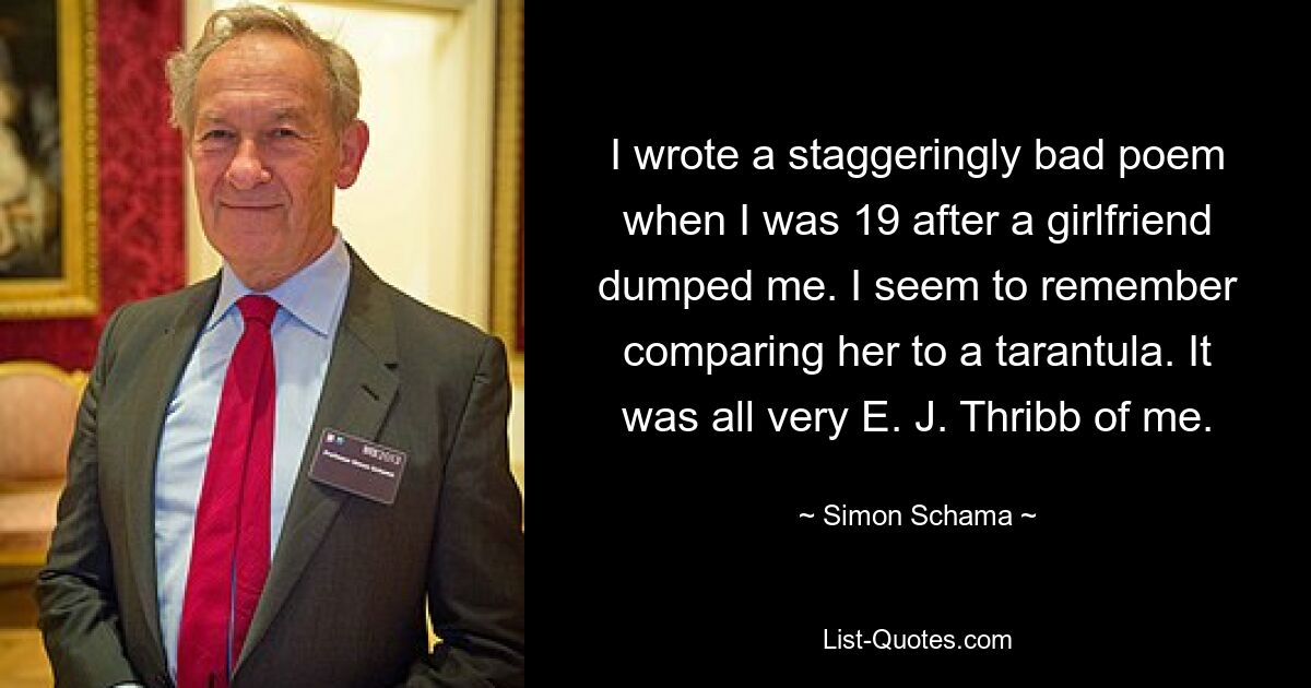 I wrote a staggeringly bad poem when I was 19 after a girlfriend dumped me. I seem to remember comparing her to a tarantula. It was all very E. J. Thribb of me. — © Simon Schama