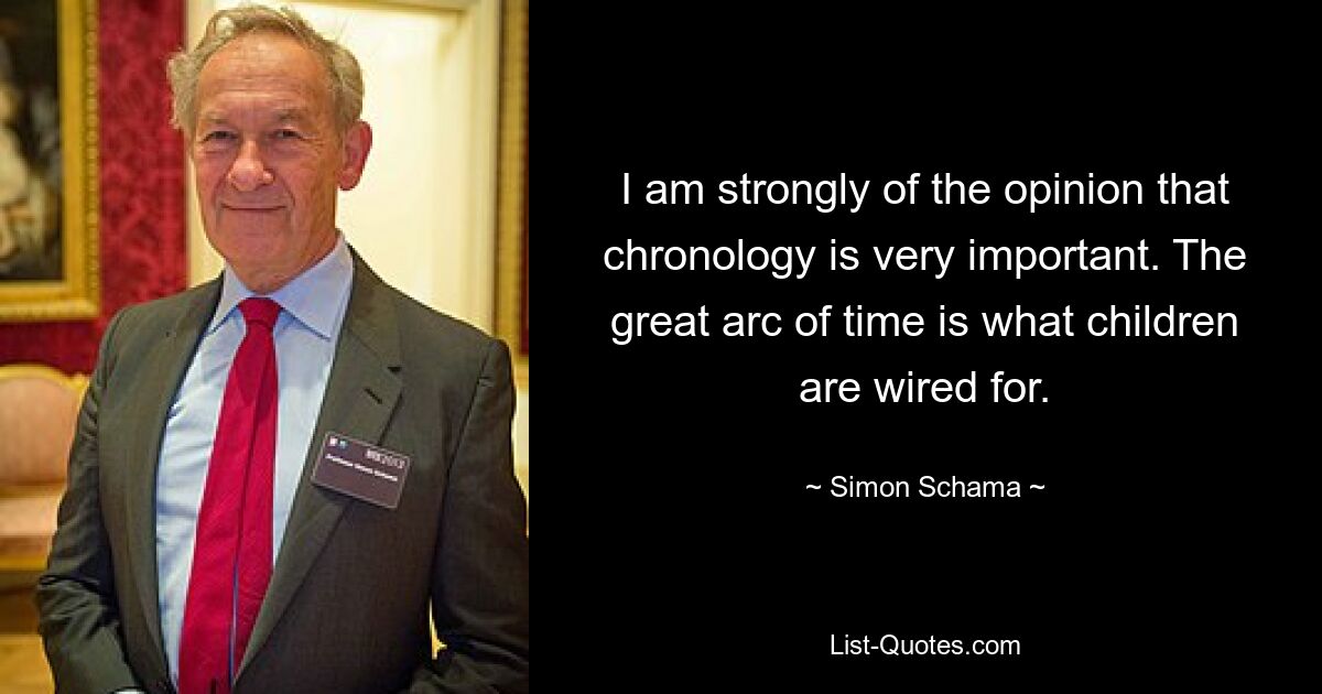 I am strongly of the opinion that chronology is very important. The great arc of time is what children are wired for. — © Simon Schama