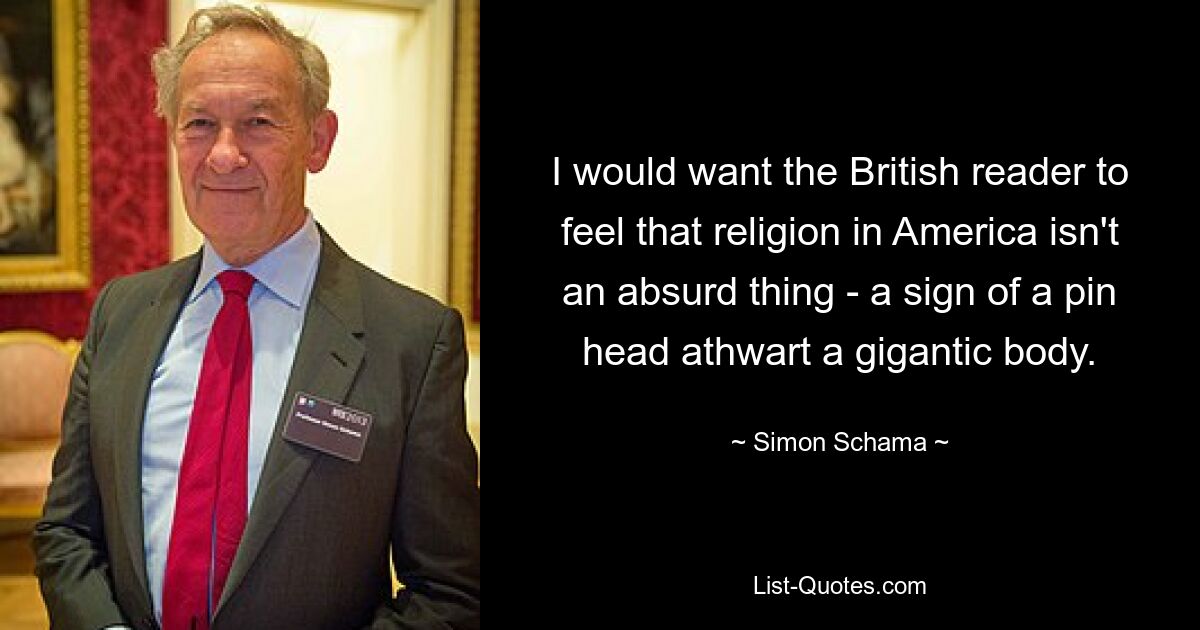 I would want the British reader to feel that religion in America isn't an absurd thing - a sign of a pin head athwart a gigantic body. — © Simon Schama