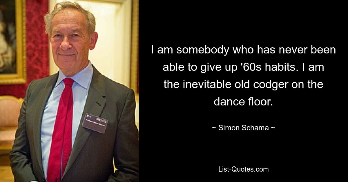 I am somebody who has never been able to give up '60s habits. I am the inevitable old codger on the dance floor. — © Simon Schama