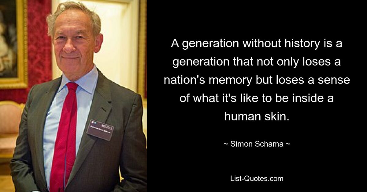 A generation without history is a generation that not only loses a nation's memory but loses a sense of what it's like to be inside a human skin. — © Simon Schama